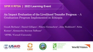 SPIR II RFSA | 2023 Learning Event
An Impact Evaluation of the Livelihood Transfer Program – A
Graduation Program Implemented in Ethiopia
Guush Berhane1, Daniel Gilligan1, Fikirte Girmachew1, John Hoddinott2, Neha
Kumar1, Alemayehu Seyoum Taffesse1
1 IFPRI, 2Cornell University
 