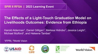 SPIR II RFSA | 2023 Learning Event
The Effects of a Light-Touch Graduation Model on
Livelihoods Outcomes: Evidence from Ethiopia
Harold Alderman1, Daniel Gilligan1, Melissa Hidrobo1, Jessica Leight1,
Michael Mulford2, and Heleene Tambet1
1IFPRI, 2World Vision
 