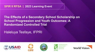 SPIR II RFSA | 2023 Learning Event
The Effects of a Secondary School Scholarship on
School Progression and Youth Outcomes: A
Randomized Controlled Trial
Haleluya Tesfaye, IFPRI
 