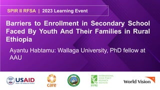 SPIR II RFSA | 2023 Learning Event
Barriers to Enrollment in Secondary School
Faced By Youth And Their Families in Rural
Ethiopia
Ayantu Habtamu: Wallaga University, PhD fellow at
AAU
 