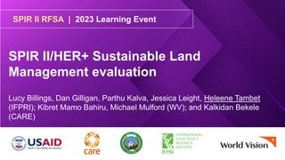 SPIR II RFSA | 2023 Learning Event
SPIR II/HER+ Sustainable Land
Management evaluation
Lucy Billings, Dan Gilligan, Parthu Kalva, Jessica Leight, Heleene Tambet
(IFPRI); Kibret Mamo Bahiru, Michael Mulford (WV); and Kalkidan Bekele
(CARE)
 
