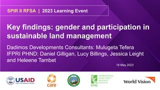 SPIR II RFSA | 2023 Learning Event
Key findings: gender and participation in
sustainable land management
Dadimos Developments Consultants: Mulugeta Tefera
IFPRI PHND: Daniel Gilligan, Lucy Billings, Jessica Leight
and Heleene Tambet
18 May 2023
 