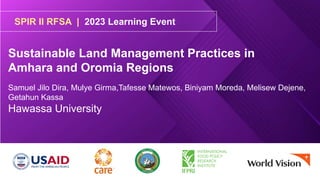 SPIR II RFSA | 2023 Learning Event
Sustainable Land Management Practices in
Amhara and Oromia Regions
Samuel Jilo Dira, Mulye Girma,Tafesse Matewos, Biniyam Moreda, Melisew Dejene,
Getahun Kassa
Hawassa University
 