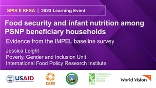 SPIR II RFSA | 2023 Learning Event
Food security and infant nutrition among
PSNP beneficiary households
Jessica Leight
Poverty, Gender and Inclusion Unit
International Food Policy Research Institute
Evidence from the IMPEL baseline survey
 
