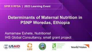 SPIR II RFSA | 2023 Learning Event
Determinants of Maternal Nutrition in
PSNP Woredas, Ethiopia
Asmamaw Eshete, Nutritionist
IHS Global Consultancy, small grant project
 