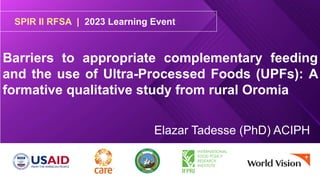 SPIR II RFSA | 2023 Learning Event
Barriers to appropriate complementary feeding
and the use of Ultra-Processed Foods (UPFs): A
formative qualitative study from rural Oromia
Elazar Tadesse (PhD) ACIPH
 