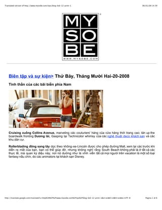 Translated version of http://www.mysobe.com/tips/blog-bid-12-print-1                                                          06/01/09 14:39




    Biên tập và sự kiện> Thứ Bảy, Tháng Mười Hai-20-2008
    Tinh thần của các bãi biển phía Nam




    Cruising xuống Collins Avenue, marveling các couturiers' hàng của cửa hàng thời trang cao; tản up the
    boardwalk fronting Dương lái, Gasping tại Technicolor whimsy của các nghệ thuật deco khách sạn và các
    khu dân cư.

    Rollerblading đông sang tây dọc theo không-xe-Lincoln được cho phép đường Mall, xem lại các trước khi
    diễn ra mắt của bạn, bạn có thể giúp đỡ, nhưng không nghĩ rằng South Beach không phải là ở tất cả các
    thực tế, mà quan kỳ diệu này, nơi nó dường như là vĩnh viễn tất cả mọi người trên vacation là một số loại
    fantasy nấu chín, do các animators tại khách sạn Disney.




http://translate.google.com/translate?u=http%3A%2F%2Fwww.mysobe.com%2Ftips%2Fblog-bid-12-print-1&sl=en&tl=vi&hl=en&ie=UTF-8     Pagina 1 di 6
 