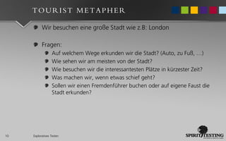 TOURIST METAPHER

           Wir besuchen eine große Stadt wie z.B: London

           Fragen:
                  Auf welchem Wege erkunden wir die Stadt? (Auto, zu Fuß, …)
                  Wie sehen wir am meisten von der Stadt?
                  Wie besuchen wir die interessantesten Plätze in kürzester Zeit?
                  Was machen wir, wenn etwas schief geht?
                  Sollen wir einen Fremdenführer buchen oder auf eigene Faust die
                  Stadt erkunden?




10   Exploratives Testen
 