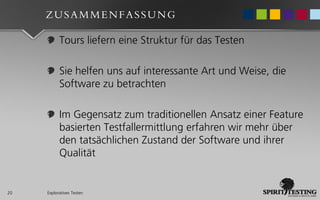 ZUSAMMENFASSUNG

           Tours liefern eine Struktur für das Testen

           Sie helfen uns auf interessante Art und Weise, die
           Software zu betrachten

           Im Gegensatz zum traditionellen Ansatz einer Feature
           basierten Testfallermittlung erfahren wir mehr über
           den tatsächlichen Zustand der Software und ihrer
           Qualität


20   Exploratives Testen
 