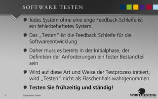 SOFTWARE TESTEN

          Jedes System ohne eine enge Feedback-Schleife ist
          ein fehlerbehaftetes System.
          Das „Testen“ ist die Feedback Schleife für die
          Softwareentwicklung
          Daher muss es bereits in der Initialphase, der
          Definition der Anforderungen ein fester Bestandteil
          sein
          Wird auf diese Art und Weise der Testprozess initiiert,
          wird „Testen“ nicht als Flaschenhals wahrgenommen.
          Testen Sie frühzeitig und ständig!
3   Exploratives Testen
 