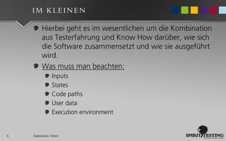 IM KLEINEN

          Hierbei geht es im wesentlichen um die Kombination
          aus Testerfahrung und Know How darüber, wie sich
          die Software zusammensetzt und wie sie ausgeführt
          wird.
          Was muss man beachten:
                 Inputs
                 States
                 Code paths
                 User data
                 Execution environment


6   Exploratives Testen
 