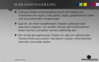 SCHLUSSFOLGERUNG

          Software Testen wird kompliziert durch die Vielzahl von
          Variationen von Inputs, code pathes, states, gespeicherten Daten
          und auszuführenden Umgebungen
          Egal ob wir einen vorgefertigten Testplan aufbauen oder
          explorativ vorgehen, wir werden niemals alle Kombinationen
          testen können und daher niemals vollständig sein.
          Der Vorteil des explorativen Testens ist, dass wir während der
          Testdurchführung unseren Test planen müssen, Informationen
          sammeln und weiter testen




7   Exploratives Testen
 