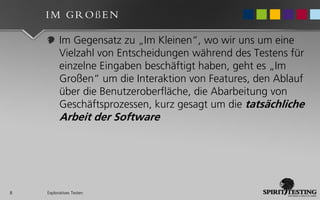 IM GROßEN

          Im Gegensatz zu „Im Kleinen“, wo wir uns um eine
          Vielzahl von Entscheidungen während des Testens für
          einzelne Eingaben beschäftigt haben, geht es „Im
          Großen“ um die Interaktion von Features, den Ablauf
          über die Benutzeroberfläche, die Abarbeitung von
          Geschäftsprozessen, kurz gesagt um die tatsächliche
          Arbeit der Software




8   Exploratives Testen
 