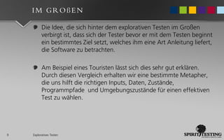 IM GROßEN

          Die Idee, die sich hinter dem explorativen Testen im Großen
          verbirgt ist, dass sich der Tester bevor er mit dem Testen beginnt
          ein bestimmtes Ziel setzt, welches ihm eine Art Anleitung liefert,
          die Software zu betrachten.

          Am Beispiel eines Touristen lässt sich dies sehr gut erklären.
          Durch diesen Vergleich erhalten wir eine bestimmte Metapher,
          die uns hilft die richtigen Inputs, Daten, Zustände,
          Programmpfade und Umgebungszustände für einen effektiven
          Test zu wählen.




9   Exploratives Testen
 