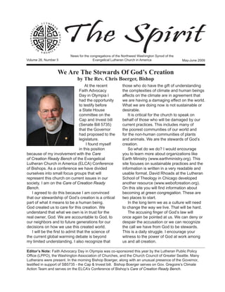 The Spirit
                          News for the congregations of the Northwest Washington Synod of the
Volume 26, Number 5	                     Evangelical Lutheran Church in America                 May-June 2009


                  We Are The Stewards Of God’s Creation
                              by The Rev. Chris Boerger, Bishop
                                      At the recent        those who do have the gift of understanding
                                  Faith Advocacy           the complexities of climate and human beings
                                  Day in Olympia I         affects on the climate are in agreement that
                                  had the opportunity      we are having a damaging effect on the world.
                                  to testify before        What we are doing now is not sustainable or
                                  a State House            desirable.
                                  committee on the             It is critical for the church to speak on
                                  Cap and Invest bill      behalf of those who will be damaged by our
                                  (Senate Bill 5735)       current practices. This includes many of
                                  that the Governor        the poorest communities of our world and
                                  had proposed to the      for the non-human communities of plants
                                  legislature.             and animals. We are the stewards of God’s
                                       I found myself      creation.
                                  in this position             So what do we do? I would encourage
because of my involvement with the Care                    you to learn more about organizations like
of Creation Ready Bench of the Evangelical                 Earth Ministry (www.earthministry.org). This
Lutheran Church in America (ELCA) Conference               site focuses on sustainable practices and the
of Bishops. As a conference we have divided                information is written in a very readable and
ourselves into small focus groups that will                usable format. David Rhoads at the Lutheran
represent this church on current issues in our             School of Theology in Chicago developed
society. I am on the Care of Creation Ready                another resource (www.webofcreation.org).
Bench.                                                     On this site you will find information about
   I agreed to do this because I am convinced              becoming at green congregation. These are
that our stewardship of God’s creation is a critical       two places to start.
part of what it means to be a human being.                     In the long term we as a culture will need
God created us to care for this creation. We               to change the way we live. That will be hard.
understand that what we own is in trust for the                The accusing finger of God’s law will
real owner, God. We are accountable to God, to             once again be pointed at us. We can deny or
our neighbors and to future generations for our            despair the accusation or we can recognize
decisions on how we use this created world.                the call we have from God to be stewards.
   I will be the first to admit that the science of        This is a daily struggle. I encourage your
the current global warming debate is beyond                witness to the power of God at work among
my limited understanding. I also recognize that            us and all creation.

Editor’s Note: Faith Advocacy Day in Olympia was co-sponsored this year by the Lutheran Public Policy
Office (LPPO), the Washington Association of Churches, and the Church Council of Greater Seattle. Many
Lutherans were present. In the morning Bishop Boerger, along with an unusual presence of the Governor,
testified in support of SB5735 - the Cap & Invest bill. Bishop Boerger serves on Gov. Gregoire’s Climate
Action Team and serves on the ELCA’s Conference of Bishop’s Care of Creation Ready Bench.
 