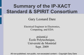 Summary of the IP-XACT
Standard & SPIRIT Consortium
                    Gary Leonard Dare

               Electrical Engineer in Electronics,
                     Computing, and EDA

                              présenté à
                     École Polytechnique,
                    Université de Montréal
                          Sept. 2009

 All non-published, non-public, non-excerpted content – Copyright Gary Dare
 