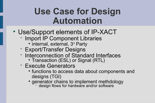Use Case for Design
                  Automation

    Use/Support elements of IP-XACT
       Import IP Component Libraries
         
             internal, external, 3 rd Party
       Export/Transfer Designs
       Interconnection of Standard Interfaces
         
             Transaction (ESL) or Signal (RTL)
       Execute Generators
         
           functions to access data about components and
           designs (TGI)
         
           generator chains to implement methdology
                 design flows for hardware and/or software
 
