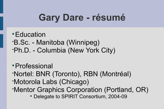 Gary Dare - résumé

 Education
B.Sc. - Manitoba (Winnipeg)
Ph.D. - Columbia (New York City)



 Professional
Nortel: BNR (Toronto), RBN (Montréal)
Motorola Labs (Chicago)
Mentor Graphics Corporation (Portland, OR)
     
         Delegate to SPIRIT Consortium, 2004-09
 