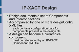 IP-XACT Design

    Design documents a set of Components
    and Interconnections

    Accompanied by one or more designConfig
    XML files
       each contains configuration data for
        components present in the design file

    A design can become a hierarchical
    component
       must be referenced by an IP-XACT
        Component XML file
 