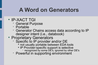 A Word on Generators

    IP-XACT TGI
       General Purpose
       Portable
       Generator Chains access data according to IP
        designer intent (i.e., databook)

    Proprietary Generators
       Specific to IP provider and/or DE
         
           not usually portable between EDA tools
         
           IP Provider-specific support is selective
                recognized by some DE's, ignored by other DE's
       Powerful in supporting environment
 