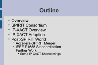 Outline

    Overview

    SPIRIT Consortium

    IP-XACT Overview

    IP-XACT Adoption

    Post-SPIRIT World
       Accellera-SPIRIT Merger
       IEEE P1685 Standardization
       Further Work
         
             Some IP-XACT Shortcomings
 