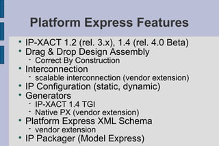Platform Express Features

    IP-XACT 1.2 (rel. 3.x), 1.4 (rel. 4.0 Beta)

    Drag & Drop Design Assembly
       Correct By Construction

    Interconnection
       scalable interconnection (vendor extension)

    IP Configuration (static, dynamic)

    Generators
       IP-XACT 1.4 TGI
       Native PX (vendor extension)

    Platform Express XML Schema
       vendor extension

    IP Packager (Model Express)
 