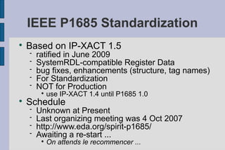 IEEE P1685 Standardization

    Based on IP-XACT 1.5
       ratified in June 2009
       SystemRDL-compatible Register Data
       bug fixes, enhancements (structure, tag names)
       For Standardization
       NOT for Production
         
             use IP-XACT 1.4 until P1685 1.0

    Schedule
       Unknown at Present
       Last organizing meeting was 4 Oct 2007
       http://www.eda.org/spirit-p1685/
       Awaiting a re-start ...
         
             On attends le recommencer ...
 