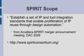 SPIRIT Scope

    “Establish a set of IP and tool integration
    standards that enable proliferation of IP
    reuse through design automation.”
       from Accellera-SPIRIT merger announcement
        meeting, DAC 2009


    http://www.spiritconsortium.org/
 