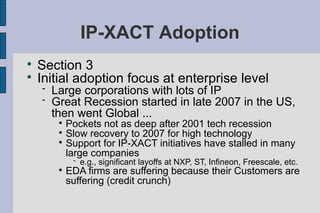 IP-XACT Adoption

    Section 3

    Initial adoption focus at enterprise level
       Large corporations with lots of IP
       Great Recession started in late 2007 in the US,
        then went Global ...
         
           Pockets not as deep after 2001 tech recession
         
           Slow recovery to 2007 for high technology
         
           Support for IP-XACT initiatives have stalled in many
           large companies
                 e.g., significant layoffs at NXP, ST, Infineon, Freescale, etc.
         
             EDA firms are suffering because their Customers are
             suffering (credit crunch)
 