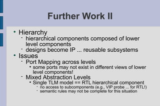 Further Work II

    Hierarchy
       hierarchical components composed of lower
        level components
       designs become IP ... reusable subsystems

    Issues
       Port Mapping across levels
         
             some ports may not exist in different views of lower
             level components!
       Mixed Abstraction Levels
         
             Single TLM model == RTL hierarchical component
                 no access to subcomponents (e.g., VIP probe ... for RTL!)
                 semantic rules may not be complete for this situation
 