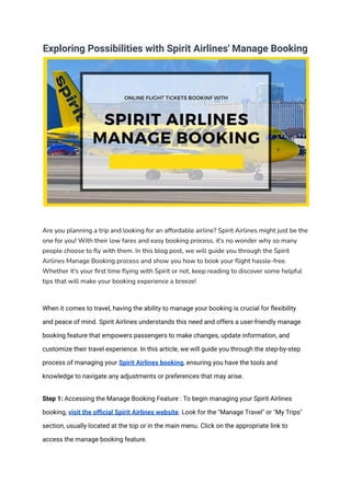 Exploring Possibilities with Spirit Airlines' Manage Booking
Are you planning a trip and looking for an affordable airline? Spirit Airlines might just be the
one for you! With their low fares and easy booking process, it's no wonder why so many
people choose to fly with them. In this blog post, we will guide you through the Spirit
Airlines Manage Booking process and show you how to book your flight hassle-free.
Whether it's your first time flying with Spirit or not, keep reading to discover some helpful
tips that will make your booking experience a breeze!
When it comes to travel, having the ability to manage your booking is crucial for flexibility
and peace of mind. Spirit Airlines understands this need and offers a user-friendly manage
booking feature that empowers passengers to make changes, update information, and
customize their travel experience. In this article, we will guide you through the step-by-step
process of managing your Spirit Airlines booking, ensuring you have the tools and
knowledge to navigate any adjustments or preferences that may arise.
Step 1: Accessing the Manage Booking Feature : To begin managing your Spirit Airlines
booking, visit the official Spirit Airlines website. Look for the "Manage Travel" or "My Trips"
section, usually located at the top or in the main menu. Click on the appropriate link to
access the manage booking feature.
 