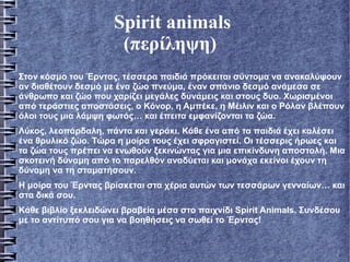 Spirit animals
(περίληψη)
Στον κόσμο του Έρντας, τέσσερα παιδιά πρόκειται σύντομα να ανακαλύψουν
αν διαθέτουν δεσμό με ένα ζώο πνεύμα, έναν σπάνιο δεσμό ανάμεσα σε
άνθρωπο και ζώο που χαρίζει μεγάλες δυνάμεις και στους δυο. Χωρισμένοι
από τεράστιες αποστάσεις, ο Κόνορ, η Αμπέκε, η Μέιλιν και ο Ρόλαν βλέπουν
όλοι τους μια λάμψη φωτός… και έπειτα εμφανίζονται τα ζώα.
Λύκος, λεοπάρδαλη, πάντα και γεράκι. Κάθε ένα από τα παιδιά έχει καλέσει
ένα θρυλικό ζώο. Τώρα η μοίρα τους έχει σφραγιστεί. Οι τέσσερις ήρωες και
τα ζώα τους πρέπει να ενωθούν ξεκινώντας για μια επικίνδυνη αποστολή. Μια
σκοτεινή δύναμη από το παρελθόν αναδύεται και μονάχα εκείνοι έχουν τη
δύναμη να τη σταματήσουν.
Η μοίρα του Έρντας βρίσκεται στα χέρια αυτών των τεσσάρων γενναίων… και
στα δικά σου.
Κάθε βιβλίο ξεκλειδώνει βραβεία μέσα στο παιχνίδι Spirit Animals. Συνδέσου
με το αντίτυπό σου για να βοηθήσεις να σωθεί το Έρντας!
 