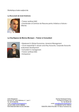 Workshop-ul este susţinut de:

La Bucuresti de Ionel Androne
• Trainer certificat ANC
• Coordonator al Centrului de Resurse pentru Initiativa si Actiune Oltenita

La Cluj Napoca de Monica Mureșan – Trainer si Consultant
• Masterand în Științe Economice, domeniul Management
• 16 ani experienţă în vanzari zona Key Accounts, Corporate Accounts
si Business Development
• Consultant in management
• Trainer certificat ANC
• Antreprenor

Avalon Management
Bucuresti, Str. Teodor Stefanescu nr. 1, sect. 3
Tel. +40-744-365.569,
e-mail: contact@avalonmanagement.ro
J40/19211/2004, CUI RO 16969956
RO43 INGB 0000 9999 0103 5612 ING Bank

Business Development Factory
Cluj Napoca str Plopilor nr 52
Tel. +40-728-287.287
e-mail: contact@business-development.ro
J12/1985/2003 CUI RO 15598132
RO56 BTRL RONC RT02 2693 1701 Banca Transilvania Cluj

 