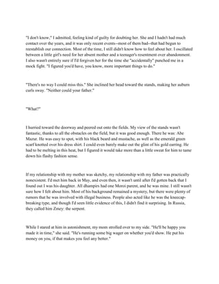 "I don't know," I admitted, feeling kind of guilty for doubting her. She and I hadn't had much
contact over the years, and it was only recent events--most of them bad--that had begun to
reestablish our connection. Most of the time, I still didn't know how to feel about her. I oscillated
between a little girl's need for her absent mother and a teenager's resentment over abandonment.
I also wasn't entirely sure if I'd forgiven her for the time she "accidentally" punched me in a
mock fight. "I figured you'd have, you know, more important things to do."



"There's no way I could miss this." She inclined her head toward the stands, making her auburn
curls sway. "Neither could your father."



"What?"



I hurried toward the doorway and peered out onto the fields. My view of the stands wasn't
fantastic, thanks to all the obstacles on the field, but it was good enough. There he was: Abe
Mazur. He was easy to spot, with his black beard and mustache, as well as the emerald green
scarf knotted over his dress shirt. I could even barely make out the glint of his gold earring. He
had to be melting in this heat, but I figured it would take more than a little sweat for him to tame
down his flashy fashion sense.



If my relationship with my mother was sketchy, my relationship with my father was practically
nonexistent. I'd met him back in May, and even then, it wasn't until after I'd gotten back that I
found out I was his daughter. All dhampirs had one Moroi parent, and he was mine. I still wasn't
sure how I felt about him. Most of his background remained a mystery, but there were plenty of
rumors that he was involved with illegal business. People also acted like he was the kneecap-
breaking type, and though I'd seen little evidence of this, I didn't find it surprising. In Russia,
they called him Zmey: the serpent.



While I stared at him in astonishment, my mom strolled over to my side. "He'll be happy you
made it in time," she said. "He's running some big wager on whether you'd show. He put his
money on you, if that makes you feel any better."
 