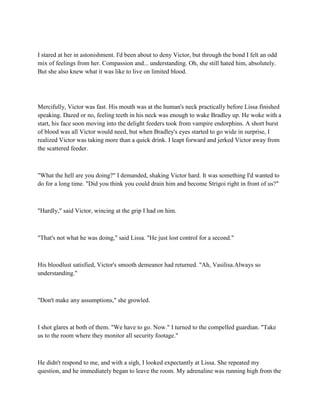 I stared at her in astonishment. I'd been about to deny Victor, but through the bond I felt an odd
mix of feelings from her. Compassion and... understanding. Oh, she still hated him, absolutely.
But she also knew what it was like to live on limited blood.




Mercifully, Victor was fast. His mouth was at the human's neck practically before Lissa finished
speaking. Dazed or no, feeling teeth in his neck was enough to wake Bradley up. He woke with a
start, his face soon moving into the delight feeders took from vampire endorphins. A short burst
of blood was all Victor would need, but when Bradley's eyes started to go wide in surprise, I
realized Victor was taking more than a quick drink. I leapt forward and jerked Victor away from
the scattered feeder.



"What the hell are you doing?" I demanded, shaking Victor hard. It was something I'd wanted to
do for a long time. "Did you think you could drain him and become Strigoi right in front of us?"



"Hardly," said Victor, wincing at the grip I had on him.



"That's not what he was doing," said Lissa. "He just lost control for a second."



His bloodlust satisfied, Victor's smooth demeanor had returned. "Ah, Vasilisa.Always so
understanding."



"Don't make any assumptions," she growled.



I shot glares at both of them. "We have to go. Now." I turned to the compelled guardian. "Take
us to the room where they monitor all security footage."



He didn't respond to me, and with a sigh, I looked expectantly at Lissa. She repeated my
question, and he immediately began to leave the room. My adrenaline was running high from the
 