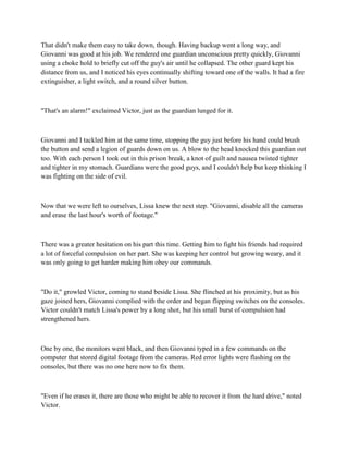 That didn't make them easy to take down, though. Having backup went a long way, and
Giovanni was good at his job. We rendered one guardian unconscious pretty quickly, Giovanni
using a choke hold to briefly cut off the guy's air until he collapsed. The other guard kept his
distance from us, and I noticed his eyes continually shifting toward one of the walls. It had a fire
extinguisher, a light switch, and a round silver button.



"That's an alarm!" exclaimed Victor, just as the guardian lunged for it.



Giovanni and I tackled him at the same time, stopping the guy just before his hand could brush
the button and send a legion of guards down on us. A blow to the head knocked this guardian out
too. With each person I took out in this prison break, a knot of guilt and nausea twisted tighter
and tighter in my stomach. Guardians were the good guys, and I couldn't help but keep thinking I
was fighting on the side of evil.



Now that we were left to ourselves, Lissa knew the next step. "Giovanni, disable all the cameras
and erase the last hour's worth of footage."



There was a greater hesitation on his part this time. Getting him to fight his friends had required
a lot of forceful compulsion on her part. She was keeping her control but growing weary, and it
was only going to get harder making him obey our commands.



"Do it," growled Victor, coming to stand beside Lissa. She flinched at his proximity, but as his
gaze joined hers, Giovanni complied with the order and began flipping switches on the consoles.
Victor couldn't match Lissa's power by a long shot, but his small burst of compulsion had
strengthened hers.



One by one, the monitors went black, and then Giovanni typed in a few commands on the
computer that stored digital footage from the cameras. Red error lights were flashing on the
consoles, but there was no one here now to fix them.



"Even if he erases it, there are those who might be able to recover it from the hard drive," noted
Victor.
 