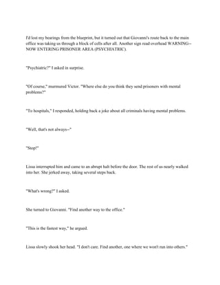 I'd lost my bearings from the blueprint, but it turned out that Giovanni's route back to the main
office was taking us through a block of cells after all. Another sign read overhead WARNING--
NOW ENTERING PRISONER AREA (PSYCHIATRIC).



"Psychiatric?" I asked in surprise.



"Of course," murmured Victor. "Where else do you think they send prisoners with mental
problems?"



"To hospitals," I responded, holding back a joke about all criminals having mental problems.



"Well, that's not always--"



"Stop!"



Lissa interrupted him and came to an abrupt halt before the door. The rest of us nearly walked
into her. She jerked away, taking several steps back.



"What's wrong?" I asked.



She turned to Giovanni. "Find another way to the office."



"This is the fastest way," he argued.



Lissa slowly shook her head. "I don't care. Find another, one where we won't run into others."
 