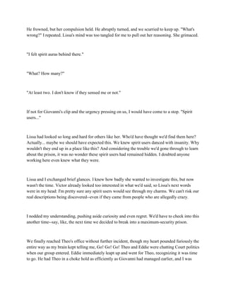 He frowned, but her compulsion held. He abruptly turned, and we scurried to keep up. "What's
wrong?" I repeated. Lissa's mind was too tangled for me to pull out her reasoning. She grimaced.



"I felt spirit auras behind there."



"What? How many?"



"At least two. I don't know if they sensed me or not."



If not for Giovanni's clip and the urgency pressing on us, I would have come to a stop. "Spirit
users..."



Lissa had looked so long and hard for others like her. Who'd have thought we'd find them here?
Actually... maybe we should have expected this. We knew spirit users danced with insanity. Why
wouldn't they end up in a place like this? And considering the trouble we'd gone through to learn
about the prison, it was no wonder these spirit users had remained hidden. I doubted anyone
working here even knew what they were.



Lissa and I exchanged brief glances. I knew how badly she wanted to investigate this, but now
wasn't the time. Victor already looked too interested in what we'd said, so Lissa's next words
were in my head: I'm pretty sure any spirit users would see through my charms. We can't risk our
real descriptions being discovered--even if they came from people who are allegedly crazy.



I nodded my understanding, pushing aside curiosity and even regret. We'd have to check into this
another time--say, like, the next time we decided to break into a maximum-security prison.



We finally reached Theo's office without further incident, though my heart pounded furiously the
entire way as my brain kept telling me, Go! Go! Go! Theo and Eddie were chatting Court politics
when our group entered. Eddie immediately leapt up and went for Theo, recognizing it was time
to go. He had Theo in a choke hold as efficiently as Giovanni had managed earlier, and I was
 