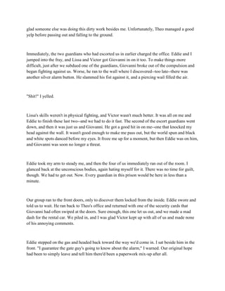 glad someone else was doing this dirty work besides me. Unfortunately, Theo managed a good
yelp before passing out and falling to the ground.



Immediately, the two guardians who had escorted us in earlier charged the office. Eddie and I
jumped into the fray, and Lissa and Victor got Giovanni in on it too. To make things more
difficult, just after we subdued one of the guardians, Giovanni broke out of the compulsion and
began fighting against us. Worse, he ran to the wall where I discovered--too late--there was
another silver alarm button. He slammed his fist against it, and a piercing wail filled the air.



"Shit!" I yelled.



Lissa's skills weren't in physical fighting, and Victor wasn't much better. It was all on me and
Eddie to finish these last two--and we had to do it fast. The second of the escort guardians went
down, and then it was just us and Giovanni. He got a good hit in on me--one that knocked my
head against the wall. It wasn't good enough to make me pass out, but the world spun and black
and white spots danced before my eyes. It froze me up for a moment, but then Eddie was on him,
and Giovanni was soon no longer a threat.



Eddie took my arm to steady me, and then the four of us immediately ran out of the room. I
glanced back at the unconscious bodies, again hating myself for it. There was no time for guilt,
though. We had to get out. Now. Every guardian in this prison would be here in less than a
minute.



Our group ran to the front doors, only to discover them locked from the inside. Eddie swore and
told us to wait. He ran back to Theo's office and returned with one of the security cards that
Giovanni had often swiped at the doors. Sure enough, this one let us out, and we made a mad
dash for the rental car. We piled in, and I was glad Victor kept up with all of us and made none
of his annoying comments.



Eddie stepped on the gas and headed back toward the way we'd come in. I sat beside him in the
front. "I guarantee the gate guy's going to know about the alarm," I warned. Our original hope
had been to simply leave and tell him there'd been a paperwork mix-up after all.
 