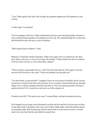 "Yup," Eddie agreed, face hard. Sure enough, the guardian stepped out of his gatehouse, arms
waving.



"Is that a gun?" I exclaimed.



"I'm not stopping to find out." Eddie pushed hard on the gas, and when the guardian realized we
were coming through regardless, he jumped out of the way. We crashed through the wooden arm
that blocked the road, leaving it a mess of splinters.



"Bud's gonna keep our deposit," I said.



Behind us, I heard the sounds of gunshots. Eddie swore again, but as we sped away, the shots
grew fainter, and soon, we were out of range. He exhaled. "If those had hit our tires or windows,
we'd have had a lot more to worry about than a deposit."



"They're going to send people after us," said Victor from the backseat. Once again, Lissa had
moved as far from him as she could. "Trucks are probably leaving right now."



"You don't think we guessed that?" I snapped. I knew he was trying to be helpful, but he was the
last person I wanted to hear from at the moment. Even as I spoke, I peered back and saw the dark
shapes of two vehicles speeding down the road after us. They were gaining quickly, leaving no
question that the SUVs would soon catch up to our little compact car.



I looked at our GPS. "We need to turn soon," I warned Eddie, not that he needed my advice.



We'd mapped out an escape route beforehand, one that took lots and lots of twisty turns on these
remote back roads. Fortunately, there were a lot of them. Eddie made a hard left and then almost
an immediate right. Still, the pursuing vehicles stayed with us in the rearview mirror. It wasn't
until a few turns later that the road behind us stayed clear.
 