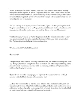 No, but we were packing a lot of currency. Lissa had a trust fund that doled her out monthly
money until she was eighteen, as well as a high-limit credit card. I had a credit card of my own,
leftover from when I'd sweet-talked Adrian into funding my Russian trip. I'd let go of the rest of
my assets, like the huge bank account he'd set up. But, wrong or not, I'd decided to keep one card
on hand, just in case of emergency.



This was certainly an emergency, so we used the card to pay for part of the private plane's cost.
The pilot couldn't take us as far as Las Vegas, but he could take us to Seattle, where he was able
to connect us with another pilot he knew who could go the rest of the way. More money.



"And Seattle again," I mused, just before the plane took off. The little jet's interior had a set of
four seats, two on each side facing each other. I sat next to Victor, and Eddie sat across from
him. We figured that was the best protective configuration.



"What about Seattle?" asked Eddie, puzzled.



"Never mind."



Little private jets aren't nearly as fast as big commercial ones, and our trip took a large part of the
day. During it, I continued asking Victor about his brother's role in Las Vegas and finally got the
answer I wanted. Victor would have had to tell us eventually, but I think he'd gotten a sadistic
thrill out of prolonging the answer.



"Robert doesn't live in Las Vegas proper," he explained. "He has a small house--a cabin, I
suppose--out by Red Rock Canyon, miles outside the city."



Ah. Now that was more what I'd expected. Lissa stiffened at the mention of a cabin, and I felt
unease through the bond. When Victor had kidnapped her, he'd taken her to a cabin in the woods
and tortured her there. I gave her as reassuring a look as I could. It was times like these I wished
the bond worked both ways so that I could truly send her comfort.
 