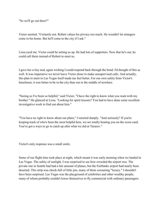 "So we'll go out there?"



Victor snorted. "Certainly not. Robert values his privacy too much. He wouldn't let strangers
come to his home. But he'll come to the city if I ask."



Lissa eyed me. Victor could be setting us up. He had lots of supporters. Now that he's out, he
could call them instead of Robert to meet us.



I gave her a tiny nod, again wishing I could respond back through the bond. I'd thought of this as
well. It was imperative we never leave Victor alone to make unsupervised calls. And actually,
this plan to meet in Las Vegas itself made me feel better. For our own safety from Victor's
henchmen, it was better to be in the city than out in the middle of nowhere.



"Seeing as I've been so helpful," said Victor, "I have the right to know what you want with my
brother." He glanced at Lissa. "Looking for spirit lessons? You had to have done some excellent
investigative work to find out about him."



"You have no right to know about our plans," I retorted sharply. "And seriously? If you're
keeping track of who's been the most helpful here, we are totally beating you on the score-card.
You've got a ways to go to catch up after what we did at Tarasov."




Victor's only response was a small smile.



Some of our flight time took place at night, which meant it was early morning when we landed in
Las Vegas. The safety of sunlight. I was surprised to see how crowded the airport was. The
private one in Seattle had had a fair amount of planes, but the Fairbanks airport had nearly been
deserted. This strip was chock-full of little jets, many of them screaming "luxury." I shouldn't
have been surprised. Las Vegas was the playground of celebrities and other wealthy people,
many of whom probably couldn't lower themselves to fly commercial with ordinary passengers.
 