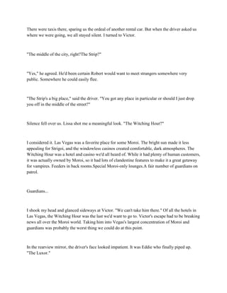 There were taxis there, sparing us the ordeal of another rental car. But when the driver asked us
where we were going, we all stayed silent. I turned to Victor.



"The middle of the city, right?The Strip?"



"Yes," he agreed. He'd been certain Robert would want to meet strangers somewhere very
public. Somewhere he could easily flee.



"The Strip's a big place," said the driver. "You got any place in particular or should I just drop
you off in the middle of the street?"



Silence fell over us. Lissa shot me a meaningful look. "The Witching Hour?"



I considered it. Las Vegas was a favorite place for some Moroi. The bright sun made it less
appealing for Strigoi, and the windowless casinos created comfortable, dark atmospheres. The
Witching Hour was a hotel and casino we'd all heard of. While it had plenty of human customers,
it was actually owned by Moroi, so it had lots of clandestine features to make it a great getaway
for vampires. Feeders in back rooms.Special Moroi-only lounges.A fair number of guardians on
patrol.



Guardians...



I shook my head and glanced sideways at Victor. "We can't take him there." Of all the hotels in
Las Vegas, the Witching Hour was the last we'd want to go to. Victor's escape had to be breaking
news all over the Moroi world. Taking him into Vegas's largest concentration of Moroi and
guardians was probably the worst thing we could do at this point.



In the rearview mirror, the driver's face looked impatient. It was Eddie who finally piped up.
"The Luxor."
 