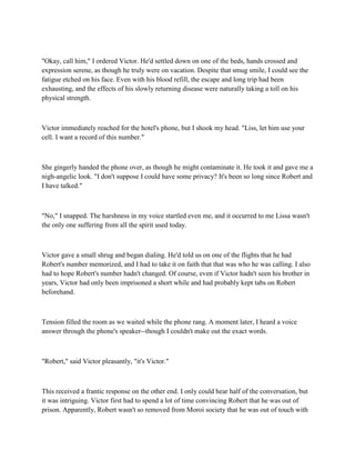 "Okay, call him," I ordered Victor. He'd settled down on one of the beds, hands crossed and
expression serene, as though he truly were on vacation. Despite that smug smile, I could see the
fatigue etched on his face. Even with his blood refill, the escape and long trip had been
exhausting, and the effects of his slowly returning disease were naturally taking a toll on his
physical strength.



Victor immediately reached for the hotel's phone, but I shook my head. "Liss, let him use your
cell. I want a record of this number."



She gingerly handed the phone over, as though he might contaminate it. He took it and gave me a
nigh-angelic look. "I don't suppose I could have some privacy? It's been so long since Robert and
I have talked."



"No," I snapped. The harshness in my voice startled even me, and it occurred to me Lissa wasn't
the only one suffering from all the spirit used today.



Victor gave a small shrug and began dialing. He'd told us on one of the flights that he had
Robert's number memorized, and I had to take it on faith that that was who he was calling. I also
had to hope Robert's number hadn't changed. Of course, even if Victor hadn't seen his brother in
years, Victor had only been imprisoned a short while and had probably kept tabs on Robert
beforehand.



Tension filled the room as we waited while the phone rang. A moment later, I heard a voice
answer through the phone's speaker--though I couldn't make out the exact words.



"Robert," said Victor pleasantly, "it's Victor."



This received a frantic response on the other end. I only could hear half of the conversation, but
it was intriguing. Victor first had to spend a lot of time convincing Robert that he was out of
prison. Apparently, Robert wasn't so removed from Moroi society that he was out of touch with
 