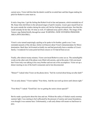 current news. Victor told him that the details would be revealed later and then began making his
pitch for Robert to come meet us.



It took a long time. I got the feeling that Robert lived in fear and paranoia, which reminded me of
Ms. Karp when she'd been in the advanced stages of spirit's insanity. Lissa's gaze stayed fixed on
the scene outside the window during the entire call, but her feelings mirrored mine: fear that this
could someday be her fate. Or mine as well, if I siphoned away spirit's effects. The image of the
Tarasov sign flashed briefly through her mind: WARNING--NOW ENTERING PRISONER
AREA (PSYCHIATRIC).



Victor's voice turned surprisingly cajoling as he spoke to his brother, gentle even. I was
reminded uneasily of the old days, before we'd known about Victor's demented plans for Moroi
domination. Back then, he'd treated us kindly too and had practically been a member of Lissa's
family. I wondered if at some point he'd been sincere or if it had all been an act.



Finally, after almost twenty minutes, Victor convinced Robert to come see us. The unintelligible
words on the other end of the phone were filled with anxiety, and at this point, I felt convinced
that Victor truly was talking to his crazy brother and not one of his accomplices. Victor set up a
dinner meeting at one of the hotel's restaurants and at last disconnected.



"Dinner?" I asked when Victor set the phone down. "Isn't he worried about being out after dark?"



"It's an early dinner," Victor replied. "Four thirty. And the sun won't go down until almost eight."



"Four thirty?" I asked. "Good God. Are we getting the senior citizen special?"



But he made a good point about the time and sun. Without the safety of Alaska's nearly nonstop
summer light, I was starting to feel suffocated by the pressure of sunrise and sunset boundaries,
even though it was summer here. Unfortunately, a safe early dinner still meant we had hours to
pass.
 