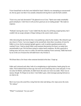 Victor leaned back on the bed, arms behind his head. I think he was attempting an unconcerned
air, but my guess was that it was actually exhaustion driving him to seek the bed's comfort.



"Care to try your luck downstairs?" He glanced over at Lissa. "Spirit users make remarkably
good card players. I don't have to tell you how good you are at reading people." She made no
response.



"Nobody's leaving this room," I said. I didn't like the idea of us all being cooped up here, but I
couldn't risk an escape attempt or Strigoi lurking in the casino's dark corners.



After showering the dye from her hair, Lissa pulled up a chair by the window. She refused to get
any closer to Victor. I sat cross-legged on the second bed, where there was plenty of room for
Eddie to sit too, but he remained upright against a wall, in perfect guardian posture as he
watched Victor. I had no doubt Eddie could maintain that position for hours, no matter how
uncomfortable it got. We'd all been trained to endure harsh conditions. He did a good job at
looking stern, but every once in a while, I'd catch him studying Victor curiously. Eddie had stood
by me in this act of treason but still didn't know why I'd done it.



We'd been there a few hours when someone knocked at the door. I leapt up.



Eddie and I mirrored each other, both of us straightening to rigid attention, hands going for our
stakes. We'd ordered lunch an hour ago, but room service had long since come and gone. It was
too early for Robert, and besides, he didn't know the name our room was under. There was no
nausea, though. No Strigoi at our door. I met Eddie's gaze, silent messages passing between us
on what to do.



But it was Lissa who acted first, rising from her chair and taking a few steps across the room.
"It's Adrian."



"What?" I exclaimed. "Are you sure?"
 