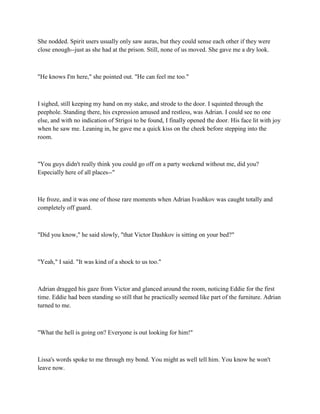She nodded. Spirit users usually only saw auras, but they could sense each other if they were
close enough--just as she had at the prison. Still, none of us moved. She gave me a dry look.



"He knows I'm here," she pointed out. "He can feel me too."



I sighed, still keeping my hand on my stake, and strode to the door. I squinted through the
peephole. Standing there, his expression amused and restless, was Adrian. I could see no one
else, and with no indication of Strigoi to be found, I finally opened the door. His face lit with joy
when he saw me. Leaning in, he gave me a quick kiss on the cheek before stepping into the
room.



"You guys didn't really think you could go off on a party weekend without me, did you?
Especially here of all places--"



He froze, and it was one of those rare moments when Adrian Ivashkov was caught totally and
completely off guard.



"Did you know," he said slowly, "that Victor Dashkov is sitting on your bed?"



"Yeah," I said. "It was kind of a shock to us too."



Adrian dragged his gaze from Victor and glanced around the room, noticing Eddie for the first
time. Eddie had been standing so still that he practically seemed like part of the furniture. Adrian
turned to me.



"What the hell is going on? Everyone is out looking for him!"



Lissa's words spoke to me through my bond. You might as well tell him. You know he won't
leave now.
 