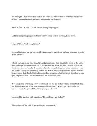 She was right. I didn't know how Adrian had found us, but now that he had, there was no way
he'd go. I glanced hesitantly at Eddie, who guessed my thoughts.



"We'll be fine," he said. "Go talk. I won't let anything happen."



And I'm strong enough again that I can compel him if he tries anything, Lissa added.



I sighed. "Okay. We'll be right back."



I took Adrian's arm and led him outside. As soon as we were in the hallway, he started in again.
"Rose, what's--"



I shook my head. In our time here, I'd heard enough noise from other hotel guests in the hall to
know that my friends would hear our conversation if we talked out there. Instead, Adrian and I
took the elevator and headed downstairs, where the noise of the casino would mask our words.
We found a slightly out-of-the-way corner, and Adrian practically pushed me against the wall,
his expression dark. His light attitude annoyed me sometimes, but I preferred it to when he was
upset, largely because I feared spirit would add an unstable edge.



"You leave me a note saying you're sneaking off for one last party weekend, and instead I find
you holed up with one of the most notorious criminals ever? When I left Court, that's all
everyone was talking about! Didn't that guy try to kill you?"



I answered his question with a question. "How did you even find us?"



"The credit card," he said. "I was waiting for you to use it."
 