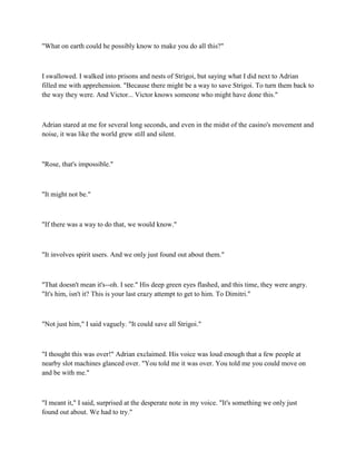 "What on earth could he possibly know to make you do all this?"



I swallowed. I walked into prisons and nests of Strigoi, but saying what I did next to Adrian
filled me with apprehension. "Because there might be a way to save Strigoi. To turn them back to
the way they were. And Victor... Victor knows someone who might have done this."



Adrian stared at me for several long seconds, and even in the midst of the casino's movement and
noise, it was like the world grew still and silent.



"Rose, that's impossible."



"It might not be."



"If there was a way to do that, we would know."



"It involves spirit users. And we only just found out about them."



"That doesn't mean it's--oh. I see." His deep green eyes flashed, and this time, they were angry.
"It's him, isn't it? This is your last crazy attempt to get to him. To Dimitri."



"Not just him," I said vaguely. "It could save all Strigoi."



"I thought this was over!" Adrian exclaimed. His voice was loud enough that a few people at
nearby slot machines glanced over. "You told me it was over. You told me you could move on
and be with me."



"I meant it," I said, surprised at the desperate note in my voice. "It's something we only just
found out about. We had to try."
 