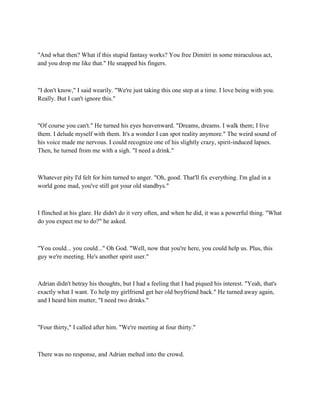 "And what then? What if this stupid fantasy works? You free Dimitri in some miraculous act,
and you drop me like that." He snapped his fingers.



"I don't know," I said wearily. "We're just taking this one step at a time. I love being with you.
Really. But I can't ignore this."



"Of course you can't." He turned his eyes heavenward. "Dreams, dreams. I walk them; I live
them. I delude myself with them. It's a wonder I can spot reality anymore." The weird sound of
his voice made me nervous. I could recognize one of his slightly crazy, spirit-induced lapses.
Then, he turned from me with a sigh. "I need a drink."



Whatever pity I'd felt for him turned to anger. "Oh, good. That'll fix everything. I'm glad in a
world gone mad, you've still got your old standbys."



I flinched at his glare. He didn't do it very often, and when he did, it was a powerful thing. "What
do you expect me to do?" he asked.



"You could... you could..." Oh God. "Well, now that you're here, you could help us. Plus, this
guy we're meeting. He's another spirit user."



Adrian didn't betray his thoughts, but I had a feeling that I had piqued his interest. "Yeah, that's
exactly what I want. To help my girlfriend get her old boyfriend back." He turned away again,
and I heard him mutter, "I need two drinks."



"Four thirty," I called after him. "We're meeting at four thirty."



There was no response, and Adrian melted into the crowd.
 